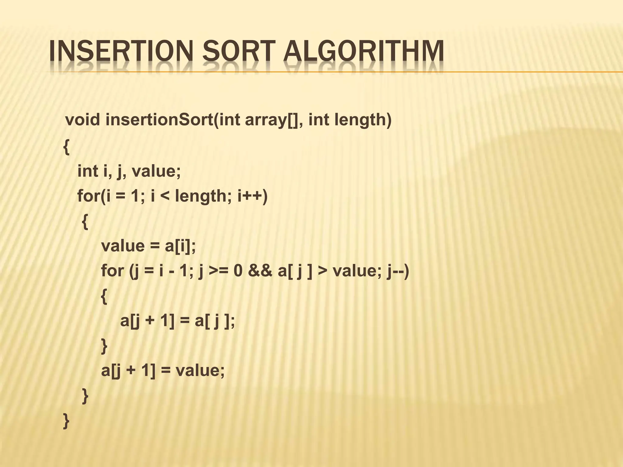 INSERTION SORT ALGORITHM
void insertionSort(int array[], int length)
{
int i, j, value;
for(i = 1; i < length; i++)
{
value = a[i];
for (j = i - 1; j >= 0 && a[ j ] > value; j--)
{
a[j + 1] = a[ j ];
}
a[j + 1] = value;
}
}
 