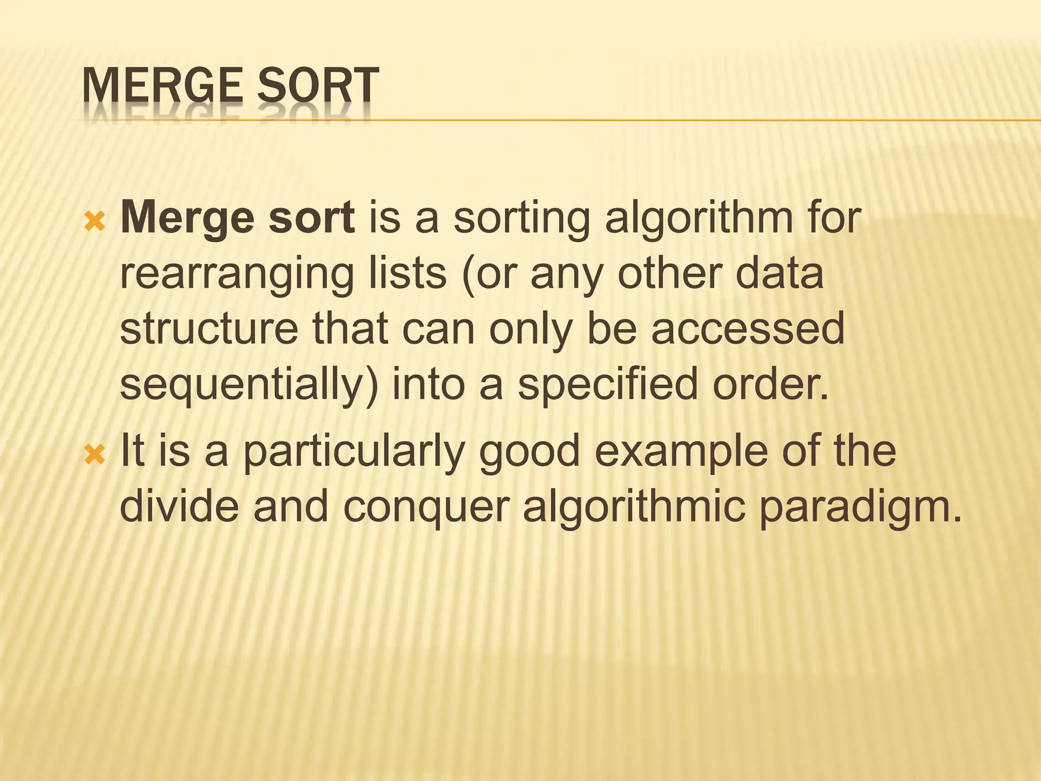 MERGE SORT
 Merge sort is a sorting algorithm for
rearranging lists (or any other data
structure that can only be accessed
sequentially) into a specified order.
 It is a particularly good example of the
divide and conquer algorithmic paradigm.
 