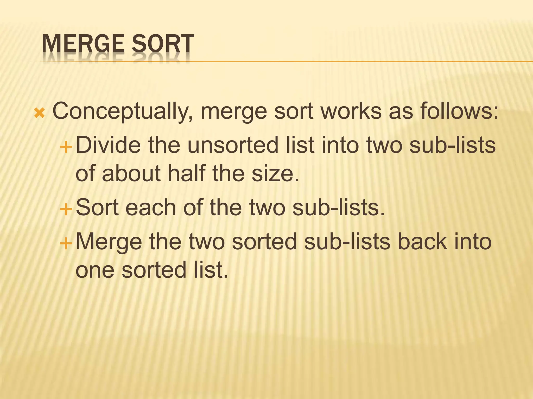 MERGE SORT
 Conceptually, merge sort works as follows:
Divide the unsorted list into two sub-lists
of about half the size.
Sort each of the two sub-lists.
Merge the two sorted sub-lists back into
one sorted list.
 