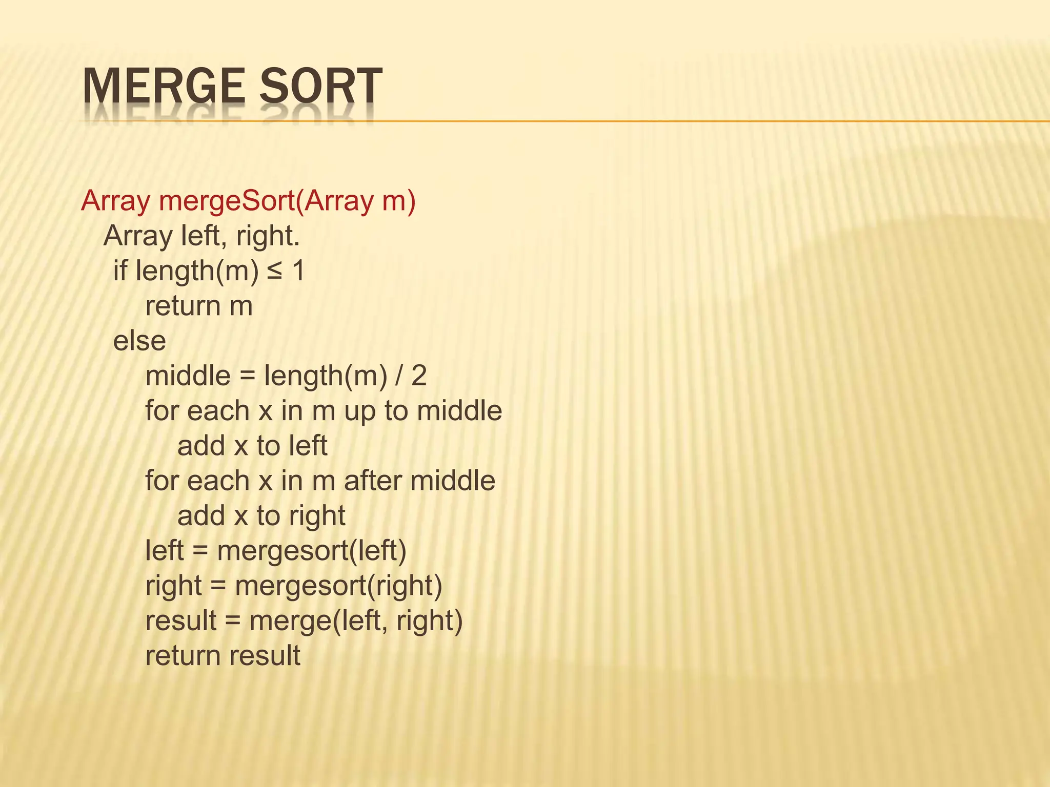 MERGE SORT
Array mergeSort(Array m)
Array left, right.
if length(m) ≤ 1
return m
else
middle = length(m) / 2
for each x in m up to middle
add x to left
for each x in m after middle
add x to right
left = mergesort(left)
right = mergesort(right)
result = merge(left, right)
return result
 