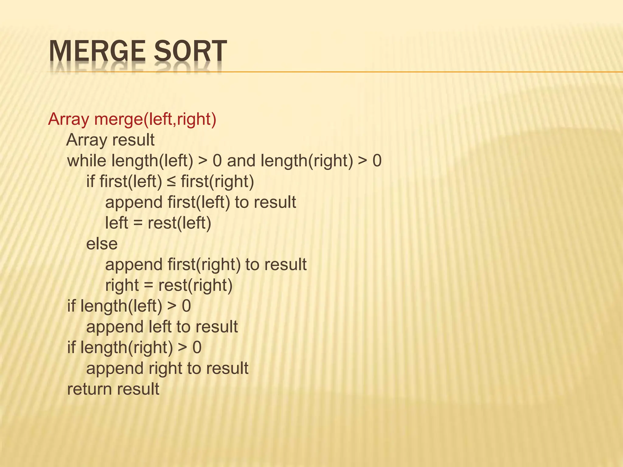 MERGE SORT
Array merge(left,right)
Array result
while length(left) > 0 and length(right) > 0
if first(left) ≤ first(right)
append first(left) to result
left = rest(left)
else
append first(right) to result
right = rest(right)
if length(left) > 0
append left to result
if length(right) > 0
append right to result
return result
 