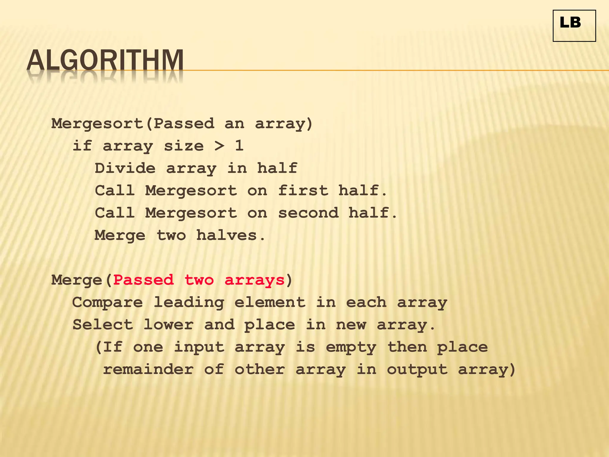 ALGORITHM
Mergesort(Passed an array)
if array size > 1
Divide array in half
Call Mergesort on first half.
Call Mergesort on second half.
Merge two halves.
Merge(Passed two arrays)
Compare leading element in each array
Select lower and place in new array.
(If one input array is empty then place
remainder of other array in output array)
LB
 