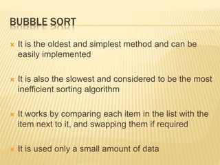 BUBBLE SORT
 It is the oldest and simplest method and can be
easily implemented
 It is also the slowest and considered to be the most
inefficient sorting algorithm
 It works by comparing each item in the list with the
item next to it, and swapping them if required
 It is used only a small amount of data
 