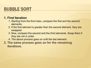 BUBBLE SORT
1. First Iteration
1. Starting from the first index, compare the first and the second
elements.
2. If the first element is greater than the second element, they are
swapped.
3. Now, compare the second and the third elements. Swap them if
they are not in order.
4. The above process goes on until the last element.
2. The same process goes on for the remaining
iterations.
 