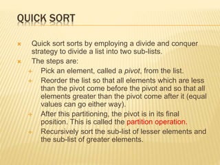 QUICK SORT
 Quick sort sorts by employing a divide and conquer
strategy to divide a list into two sub-lists.
 The steps are:
 Pick an element, called a pivot, from the list.
 Reorder the list so that all elements which are less
than the pivot come before the pivot and so that all
elements greater than the pivot come after it (equal
values can go either way).
 After this partitioning, the pivot is in its final
position. This is called the partition operation.
 Recursively sort the sub-list of lesser elements and
the sub-list of greater elements.
 