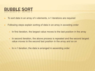 BUBBLE SORT
 To sort data in an array of n elements, n-1 iterations are required
 Following steps explain sorting of data in an array in acceding order
 In first iteration, the largest value moves to the last position in the array
 In second iteration, the above process is repeated and the second largest
value moves to the second last position in the array and so on
 In n-1 iteration, the data is arranged in ascending order
 
