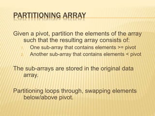 PARTITIONING ARRAY
Given a pivot, partition the elements of the array
such that the resulting array consists of:
1. One sub-array that contains elements >= pivot
2. Another sub-array that contains elements < pivot
The sub-arrays are stored in the original data
array.
Partitioning loops through, swapping elements
below/above pivot.
 
