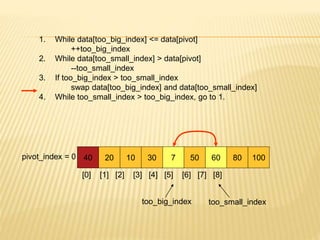 1. While data[too_big_index] <= data[pivot]
++too_big_index
2. While data[too_small_index] > data[pivot]
--too_small_index
3. If too_big_index > too_small_index
swap data[too_big_index] and data[too_small_index]
4. While too_small_index > too_big_index, go to 1.
40 20 10 30 7 50 60 80 100
pivot_index = 0
[0] [1] [2] [3] [4] [5] [6] [7] [8]
too_big_index too_small_index
 