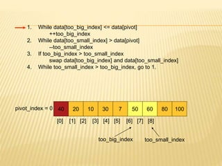 1. While data[too_big_index] <= data[pivot]
++too_big_index
2. While data[too_small_index] > data[pivot]
--too_small_index
3. If too_big_index > too_small_index
swap data[too_big_index] and data[too_small_index]
4. While too_small_index > too_big_index, go to 1.
40 20 10 30 7 50 60 80 100
pivot_index = 0
[0] [1] [2] [3] [4] [5] [6] [7] [8]
too_big_index too_small_index
 