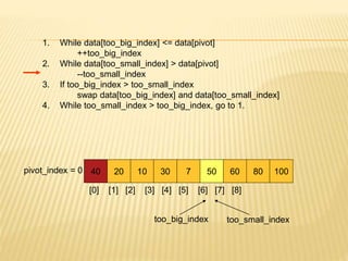 1. While data[too_big_index] <= data[pivot]
++too_big_index
2. While data[too_small_index] > data[pivot]
--too_small_index
3. If too_big_index > too_small_index
swap data[too_big_index] and data[too_small_index]
4. While too_small_index > too_big_index, go to 1.
40 20 10 30 7 50 60 80 100
pivot_index = 0
[0] [1] [2] [3] [4] [5] [6] [7] [8]
too_big_index too_small_index
 