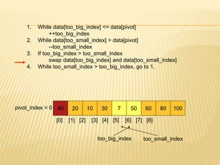 1. While data[too_big_index] <= data[pivot]
++too_big_index
2. While data[too_small_index] > data[pivot]
--too_small_index
3. If too_big_index > too_small_index
swap data[too_big_index] and data[too_small_index]
4. While too_small_index > too_big_index, go to 1.
40 20 10 30 7 50 60 80 100
pivot_index = 0
[0] [1] [2] [3] [4] [5] [6] [7] [8]
too_big_index too_small_index
 