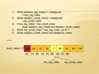 1. While data[too_big_index] <= data[pivot]
++too_big_index
2. While data[too_small_index] > data[pivot]
--too_small_index
3. If too_big_index > too_small_index
swap data[too_big_index] and data[too_small_index]
4. While too_small_index > too_big_index, go to 1.
5. Swap data[too_small_index] and data[pivot_index]
40 20 10 30 7 50 60 80 100
pivot_index = 0
[0] [1] [2] [3] [4] [5] [6] [7] [8]
too_big_index too_small_index
 