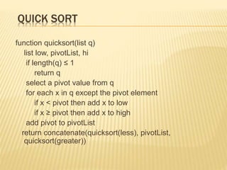 QUICK SORT
function quicksort(list q)
list low, pivotList, hi
if length(q) ≤ 1
return q
select a pivot value from q
for each x in q except the pivot element
if x < pivot then add x to low
if x ≥ pivot then add x to high
add pivot to pivotList
return concatenate(quicksort(less), pivotList,
quicksort(greater))
 