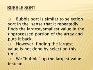 BUBBLE SORT
 Bubble sort is similar to selection
sort in the sense that it repeatedly
finds the largest/smallest value in the
unprocessed portion of the array and
puts it back.
 However, finding the largest
value is not done by selection this
time.
 We "bubble" up the largest value
instead.
 