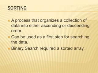 SORTING
 A process that organizes a collection of
data into either ascending or descending
order.
 Can be used as a first step for searching
the data.
 Binary Search required a sorted array.
 
