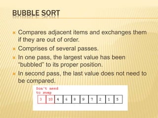 BUBBLE SORT
 Compares adjacent items and exchanges them
if they are out of order.
 Comprises of several passes.
 In one pass, the largest value has been
“bubbled” to its proper position.
 In second pass, the last value does not need to
be compared.
 
