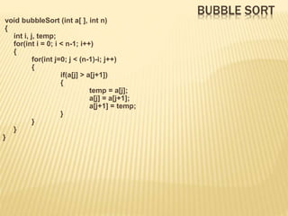 BUBBLE SORT
void bubbleSort (int a[ ], int n)
{
int i, j, temp;
for(int i = 0; i < n-1; i++)
{
for(int j=0; j < (n-1)-i; j++)
{
if(a[j] > a[j+1])
{
temp = a[j];
a[j] = a[j+1];
a[j+1] = temp;
}
}
}
}
 