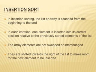 INSERTION SORT
 In insertion sorting, the list or array is scanned from the
beginning to the end
 In each iteration, one element is inserted into its correct
position relative to the previously sorted elements of the list
 The array elements are not swapped or interchanged
 They are shifted towards the right of the list to make room
for the new element to be inserted
 