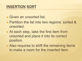 INSERTION SORT
 Given an unsorted list.
 Partition the list into two regions: sorted &
unsorted.
 At each step, take the first item from
unsorted and place it into its correct
position.
 Also requires to shift the remaining items
to make a room for the inserted item.
 