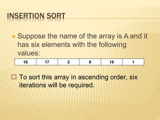 INSERTION SORT
 Suppose the name of the array is A and it
has six elements with the following
values:
16 17 2 8 18 1
 To sort this array in ascending order, six
iterations will be required.
 
