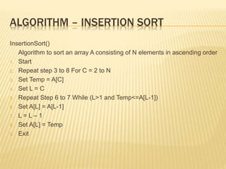 ALGORITHM – INSERTION SORT
InsertionSort()
Algorithm to sort an array A consisting of N elements in ascending order
1. Start
2. Repeat step 3 to 8 For C = 2 to N
3. Set Temp = A[C]
4. Set L = C
5. Repeat Step 6 to 7 While (L>1 and Temp<=A[L-1])
6. Set A[L] = A[L-1]
7. L = L – 1
8. Set A[L] = Temp
9. Exit
 