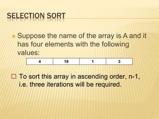 SELECTION SORT
 Suppose the name of the array is A and it
has four elements with the following
values:
4 19 1 3
 To sort this array in ascending order, n-1,
i.e. three iterations will be required.
 