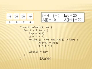 InsertionSort(A, n) {
for i = 2 to n {
key = A[i]
j = i - 1;
while (j > 0) and (A[j] > key) {
A[j+1] = A[j]
j = j - 1
}
A[j+1] = key
}
}
10 20 30 40
1 2 3 4
i = 4 j = 1 key = 20
A[j] = 10 A[j+1] = 20
Done!
 