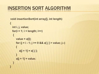 INSERTION SORT ALGORITHM
void insertionSort(int array[], int length)
{
int i, j, value;
for(i = 1; i < length; i++)
{
value = a[i];
for (j = i - 1; j >= 0 && a[ j ] > value; j--)
{
a[j + 1] = a[ j ];
}
a[j + 1] = value;
}
}
 