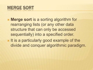 MERGE SORT
 Merge sort is a sorting algorithm for
rearranging lists (or any other data
structure that can only be accessed
sequentially) into a specified order.
 It is a particularly good example of the
divide and conquer algorithmic paradigm.
 