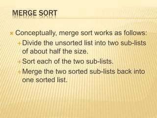 MERGE SORT
 Conceptually, merge sort works as follows:
Divide the unsorted list into two sub-lists
of about half the size.
Sort each of the two sub-lists.
Merge the two sorted sub-lists back into
one sorted list.
 