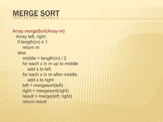 MERGE SORT
Array mergeSort(Array m)
Array left, right.
if length(m) ≤ 1
return m
else
middle = length(m) / 2
for each x in m up to middle
add x to left
for each x in m after middle
add x to right
left = mergesort(left)
right = mergesort(right)
result = merge(left, right)
return result
 