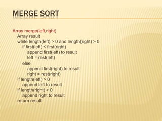 MERGE SORT
Array merge(left,right)
Array result
while length(left) > 0 and length(right) > 0
if first(left) ≤ first(right)
append first(left) to result
left = rest(left)
else
append first(right) to result
right = rest(right)
if length(left) > 0
append left to result
if length(right) > 0
append right to result
return result
 