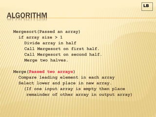 ALGORITHM
Mergesort(Passed an array)
if array size > 1
Divide array in half
Call Mergesort on first half.
Call Mergesort on second half.
Merge two halves.
Merge(Passed two arrays)
Compare leading element in each array
Select lower and place in new array.
(If one input array is empty then place
remainder of other array in output array)
LB
 