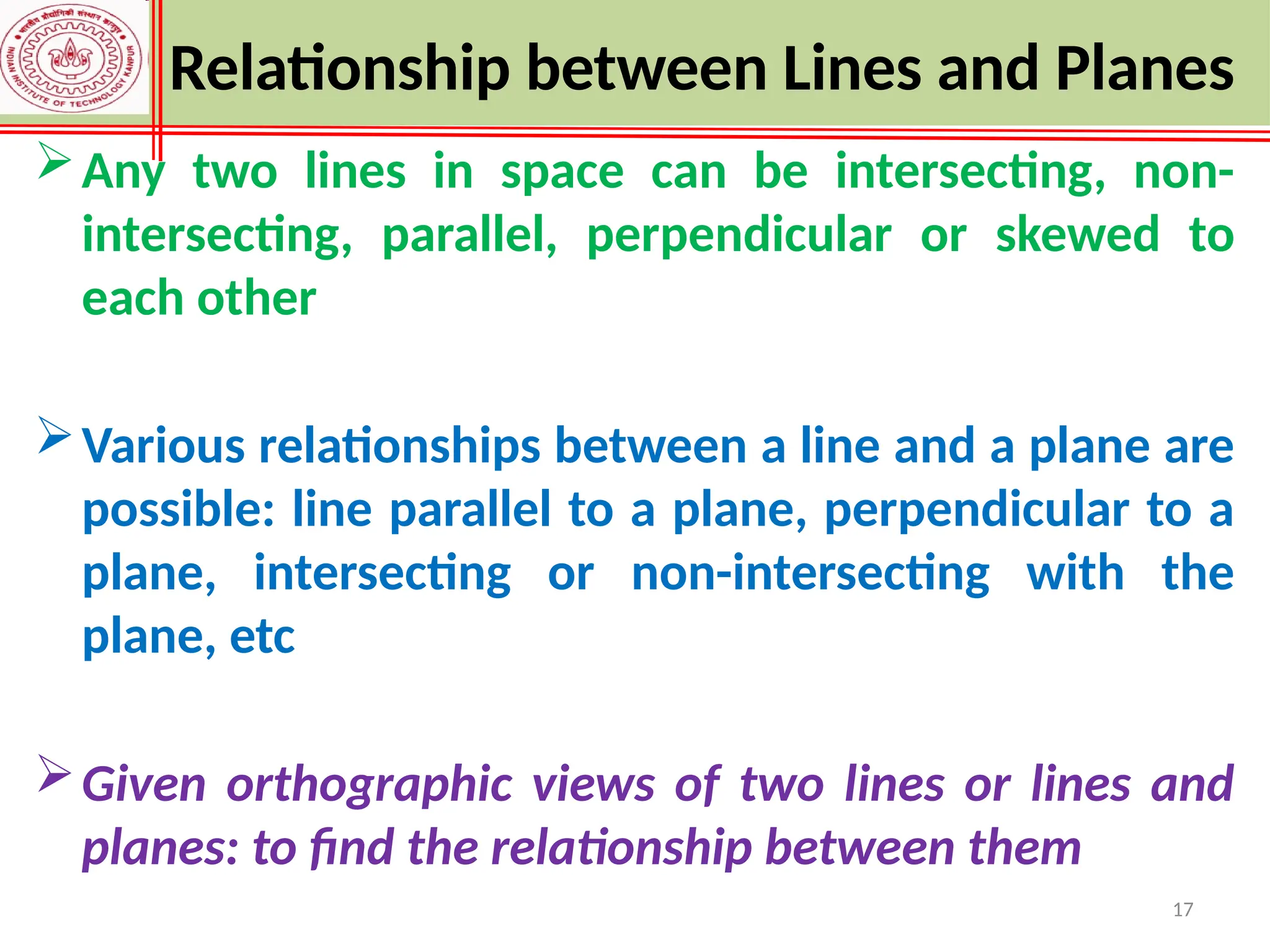 17
Any two lines in space can be intersecting, non-
intersecting, parallel, perpendicular or skewed to
each other
Various relationships between a line and a plane are
possible: line parallel to a plane, perpendicular to a
plane, intersecting or non-intersecting with the
plane, etc
Given orthographic views of two lines or lines and
planes: to find the relationship between them
Relationship between Lines and Planes
 