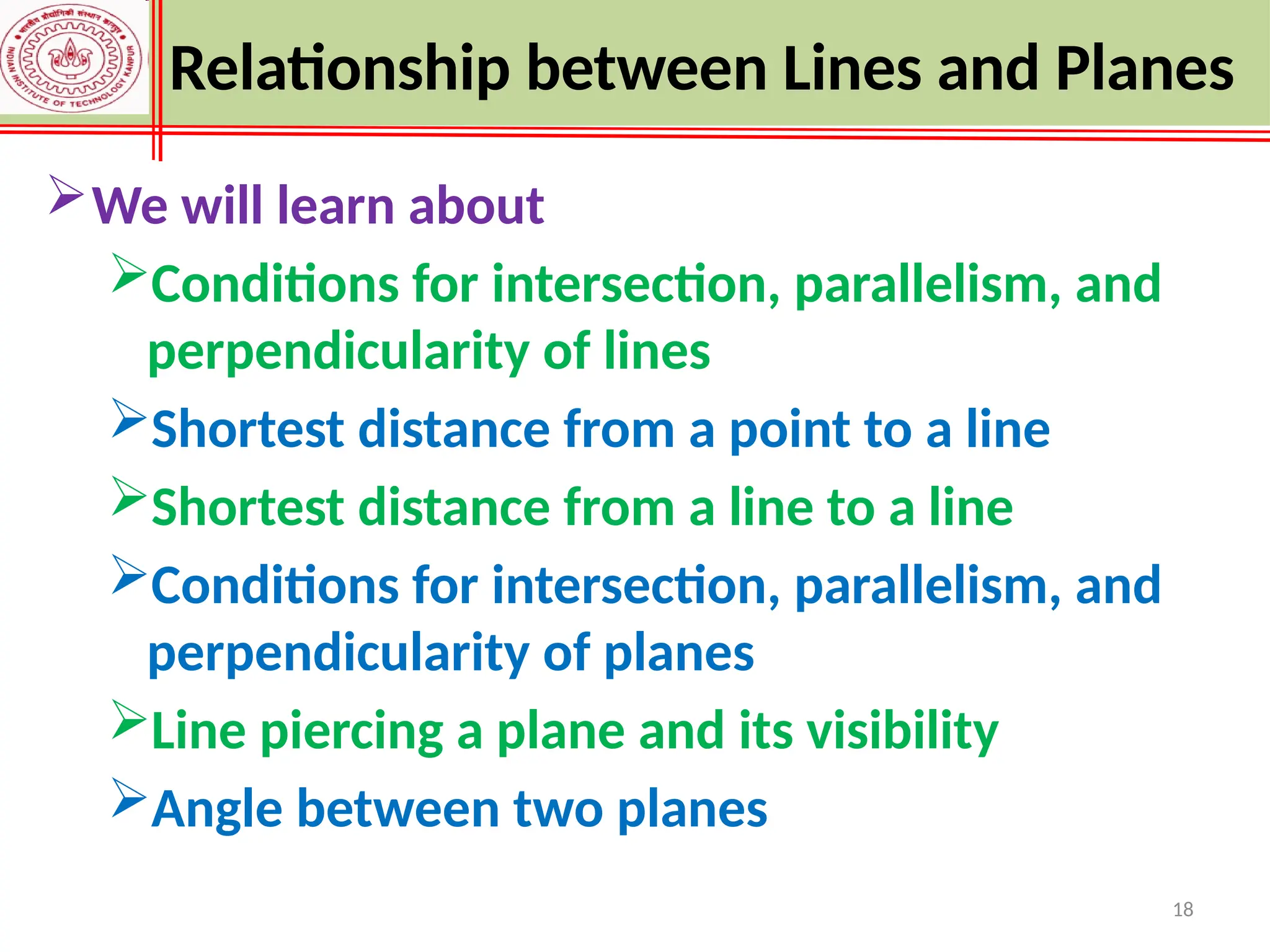 18
Relationship between Lines and Planes
We will learn about
Conditions for intersection, parallelism, and
perpendicularity of lines
Shortest distance from a point to a line
Shortest distance from a line to a line
Conditions for intersection, parallelism, and
perpendicularity of planes
Line piercing a plane and its visibility
Angle between two planes
 