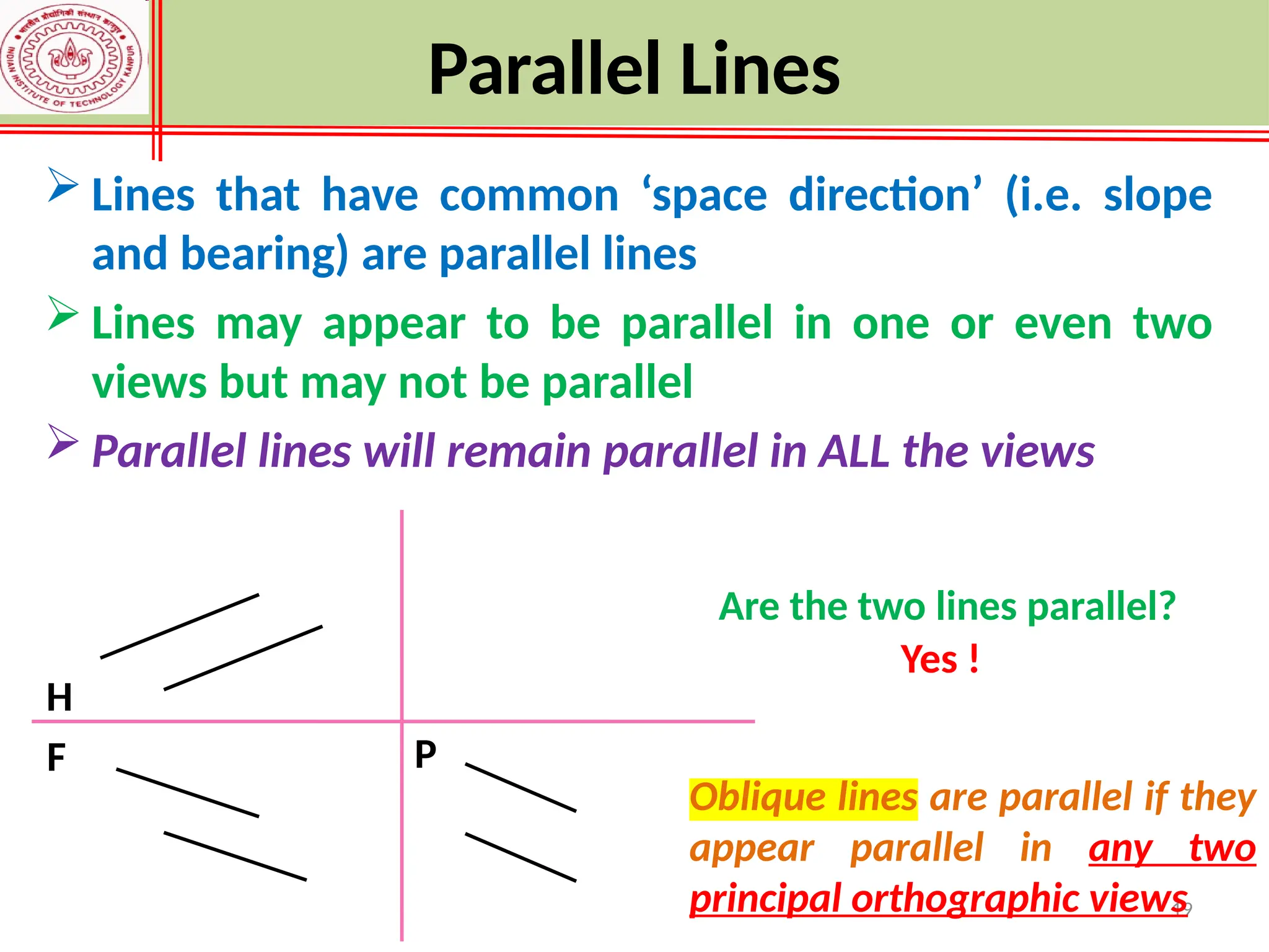19
 Lines that have common ‘space direction’ (i.e. slope
and bearing) are parallel lines
 Lines may appear to be parallel in one or even two
views but may not be parallel
 Parallel lines will remain parallel in ALL the views
H
F
Are the two lines parallel?
Yes !
Oblique lines are parallel if they
appear parallel in any two
principal orthographic views
P
Parallel Lines
 