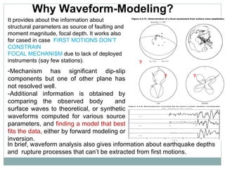 Mechanism has significant dip-slip components but one of other plane has not resolved well . -Additional information is obtained by comparing the observed body  and surface waves to theoretical, or synthetic waveforms computed for various source parameters, and  finding a model that best fits the data , either by forward modeling or inversion .   Why Waveform-Modeling? In brief, waveform analysis also gives information about earthquake depths and  rupture processes that can’t be extracted from first motions. It provides about the information about structural parameters as source of faulting and moment magnitude, focal depth. It works also for cased in case  FIRST MOTIONS DON’T CONSTRAIN  FOCAL MECHANISM  due to lack of deployed instruments (say few stations). ? ? ? 