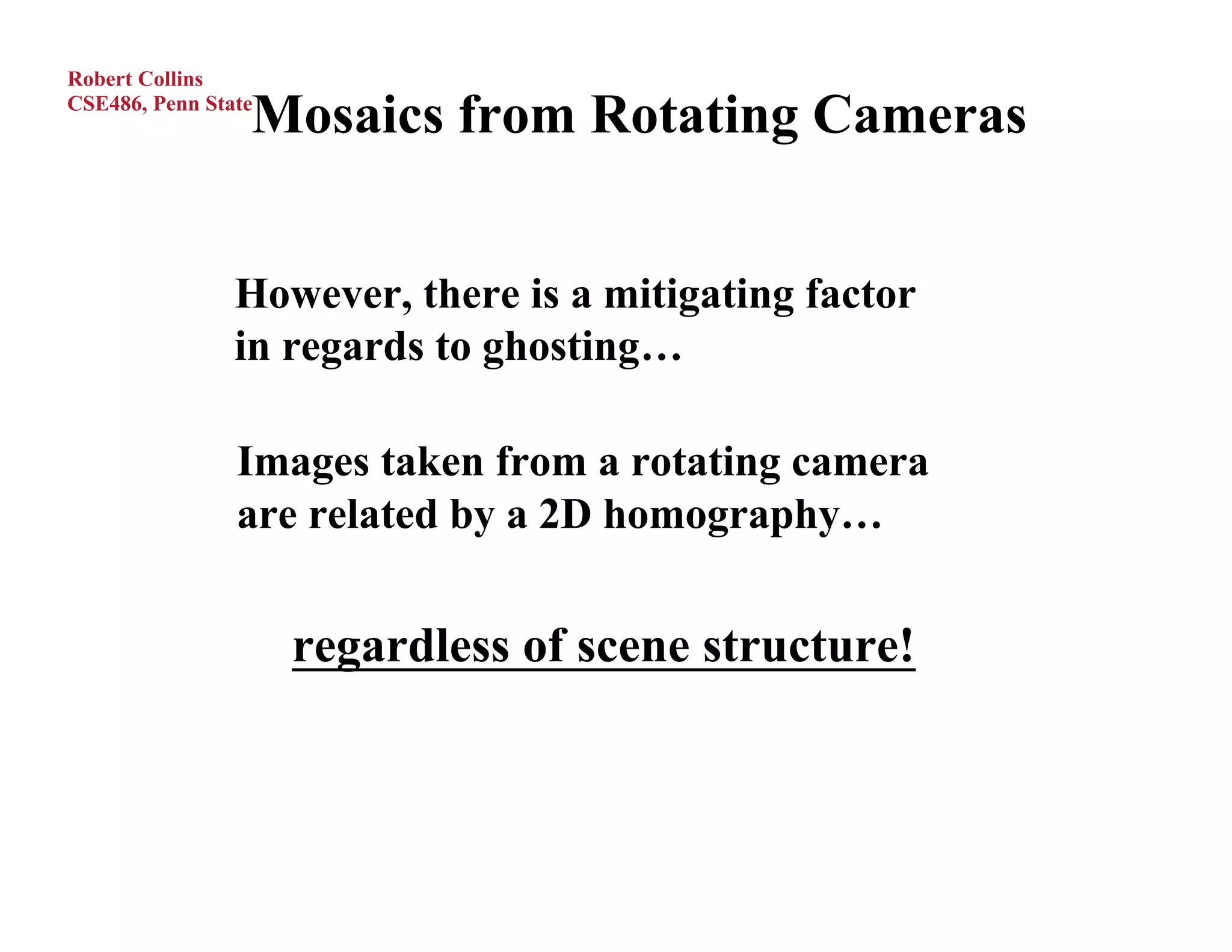 Robert Collins

                 Mosaics from Rotating Cameras
CSE486, Penn State




                However, there is a mitigating factor
                in regards to ghosting…

                Images taken from a rotating camera
                are related by a 2D homography…


                     regardless of scene structure!
 