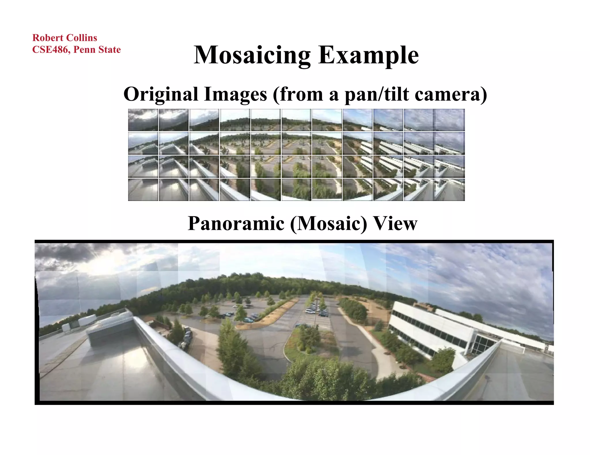 Robert Collins
CSE486, Penn State
                            Mosaicing Example
                     Original Images (from a pan/tilt camera)




                            Panoramic (Mosaic) View
 