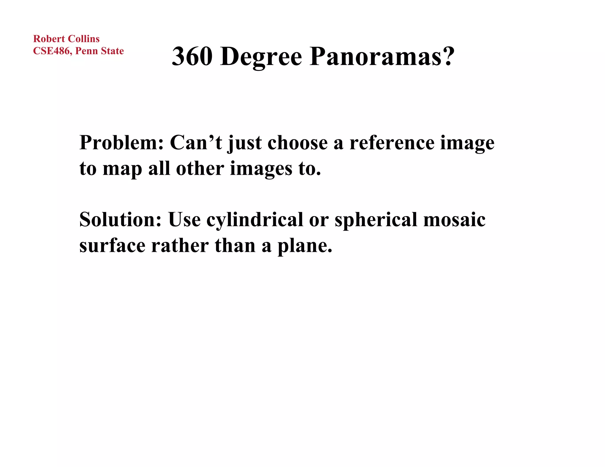 Robert Collins
CSE486, Penn State
                     360 Degree Panoramas?


         Problem: Can’t just choose a reference image
         to map all other images to.

         Solution: Use cylindrical or spherical mosaic
         surface rather than a plane.
 