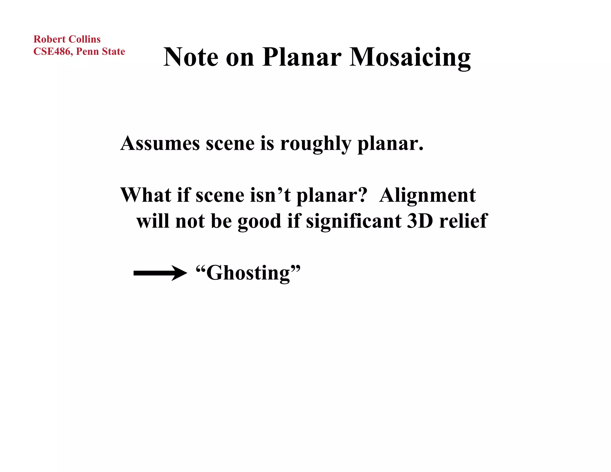 Robert Collins
CSE486, Penn State
                     Note on Planar Mosaicing


                Assumes scene is roughly planar.

                What if scene isn’t planar? Alignment
                 will not be good if significant 3D relief

                        “Ghosting”
 