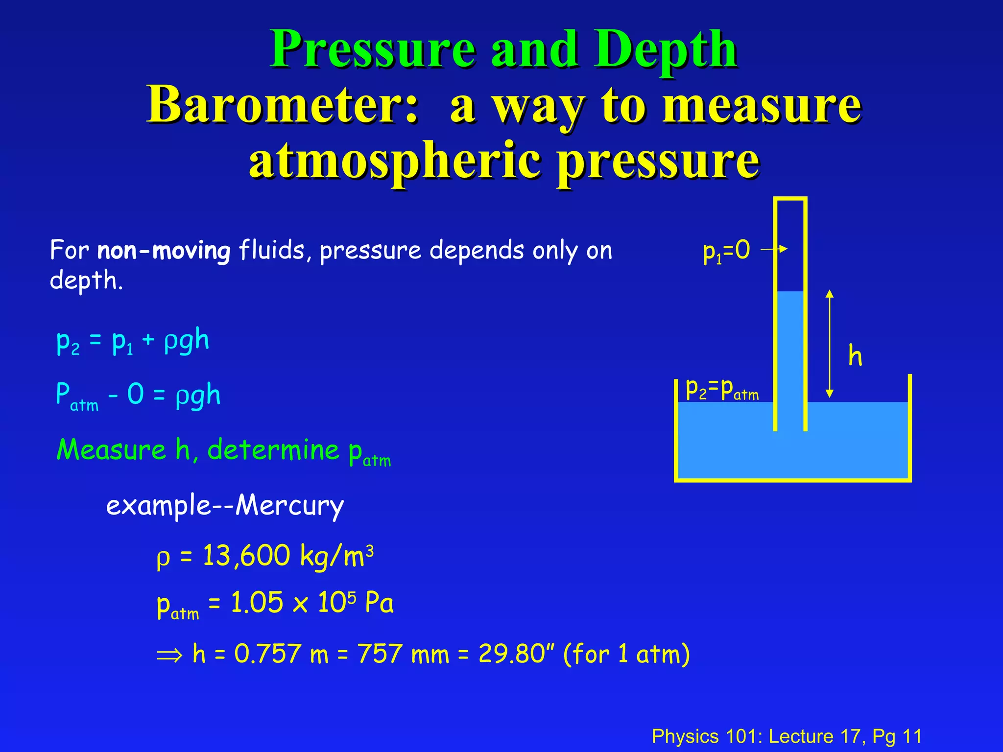 Pressure and Depth Barometer:  a way to measure atmospheric pressure p 2  = p 1  +   gh P atm  - 0 =   gh Measure h, determine p atm example--Mercury    = 13,600 kg/m 3 p atm  = 1.05 x 10 5  Pa    h = 0.757 m = 757 mm = 29.80” (for 1 atm) For  non-moving  fluids, pressure depends only on depth. h p 2 =p atm p 1 =0 