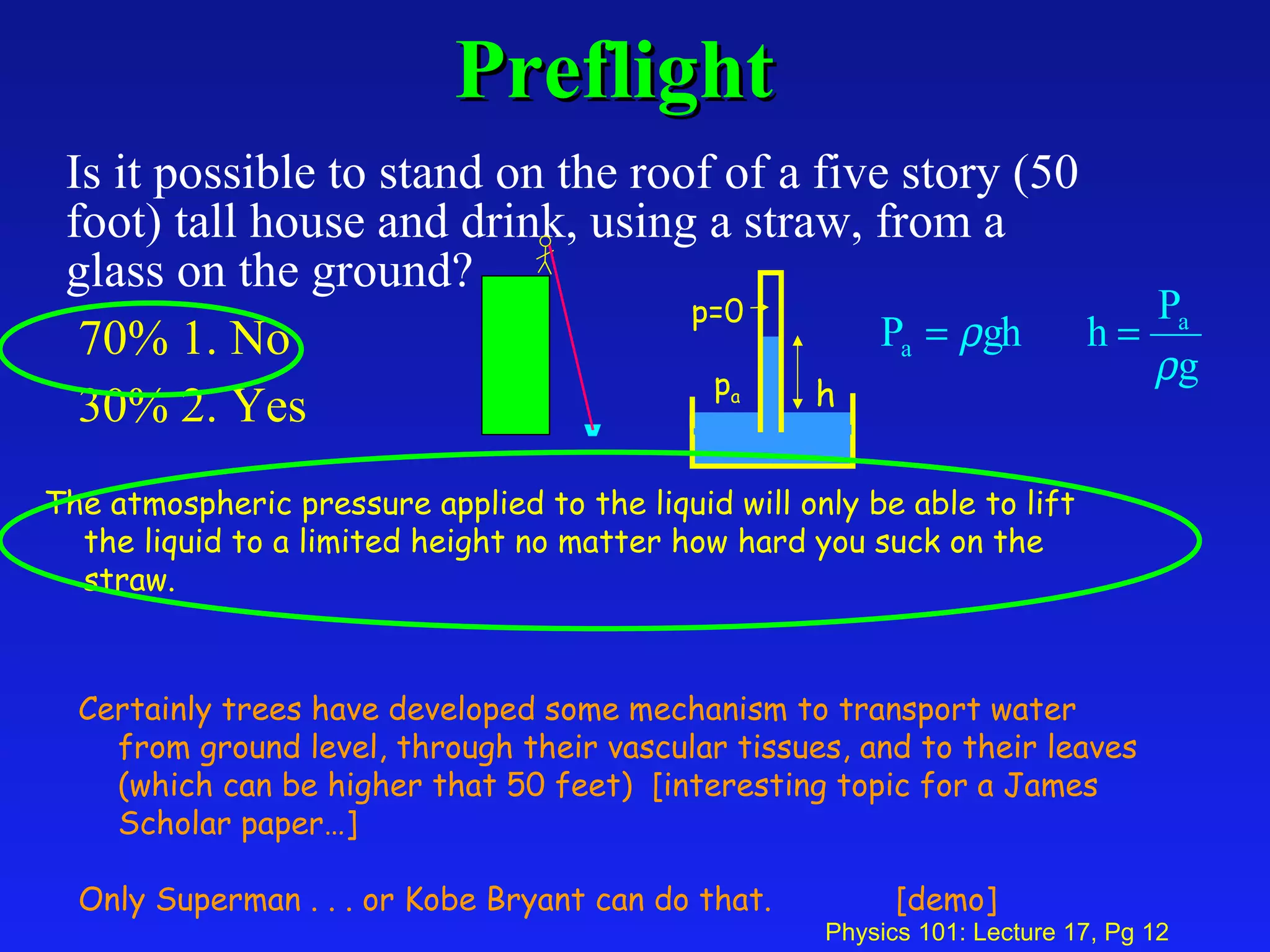Preflight Is it possible to stand on the roof of a five story (50 foot) tall house and drink, using a straw, from a glass on the ground?  70% 1. No  30% 2. Yes h p a p=0 The atmospheric pressure applied to the liquid will only be able to lift the liquid to a limited height no matter how hard you suck on the straw. Certainly trees have developed some mechanism to transport water from ground level, through their vascular tissues, and to their leaves (which can be higher that 50 feet)  [interesting topic for a James Scholar paper…] Only Superman . . . or Kobe Bryant can do that.  [demo] 