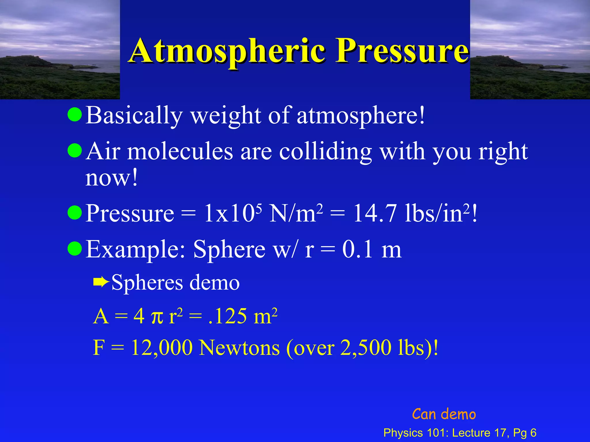 Atmospheric Pressure Basically weight of atmosphere! Air molecules are colliding with you right now! Pressure = 1x10 5  N/m 2  = 14.7 lbs/in 2 ! Example: Sphere w/ r = 0.1 m Spheres demo A = 4    r 2  = .125 m 2 F = 12,000 Newtons (over 2,500 lbs)! Can demo 