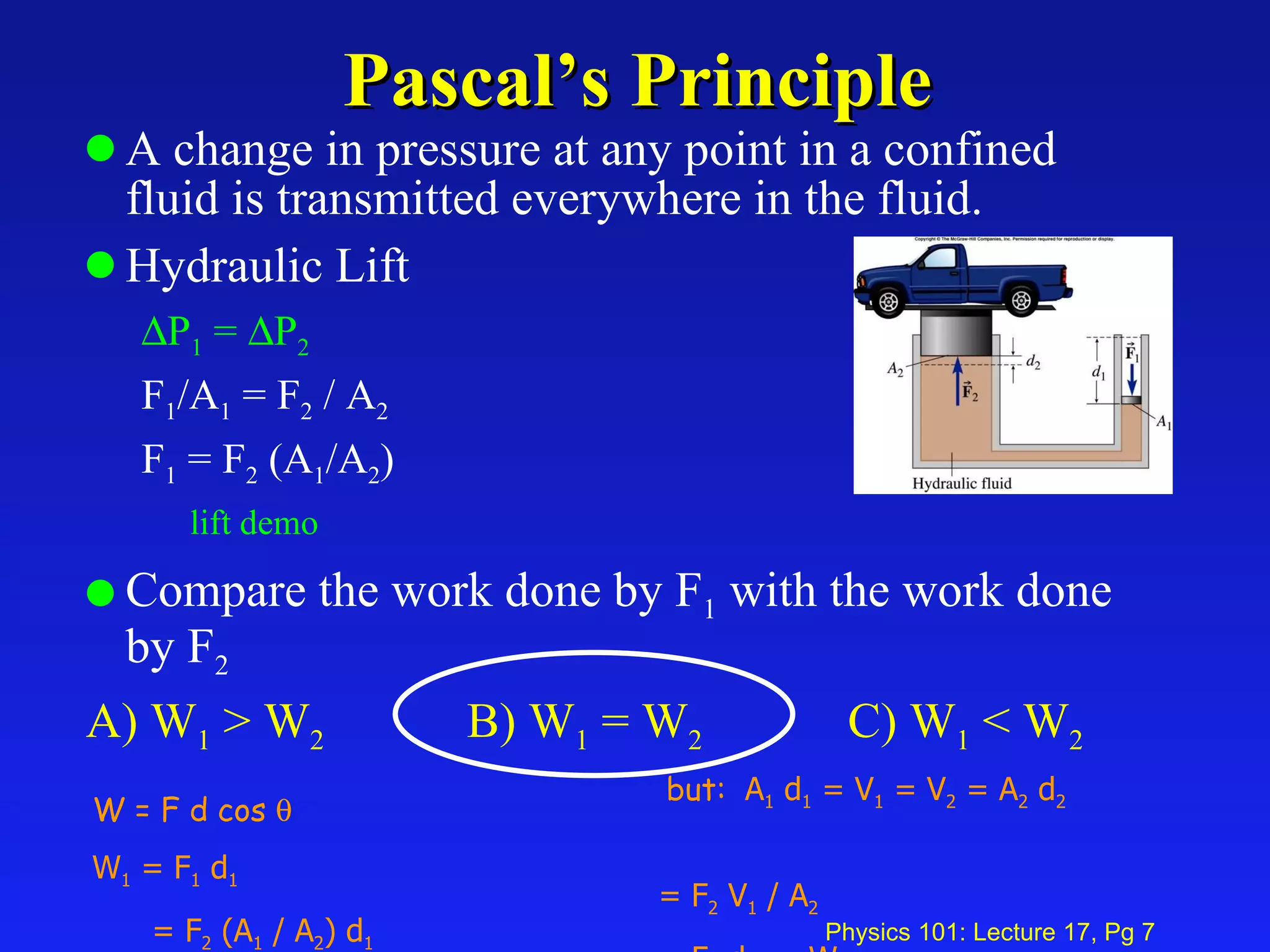 Pascal’s Principle A change in pressure at any point in a confined fluid is transmitted everywhere in the fluid. Hydraulic Lift  P 1  =   P 2   F 1 /A 1  = F 2  / A 2 F 1  = F 2  (A 1 /A 2 ) lift demo Compare the work done by F 1  with the work done by F 2 A) W 1  > W 2   B) W 1  = W 2 C) W 1  < W 2 W = F d cos   W 1  = F 1  d 1 = F 2  (A 1  / A 2 ) d 1 but:  A 1  d 1  = V 1  = V 2  = A 2  d 2  = F 2  V 1  / A 2 = F 2  d 2   = W 2  