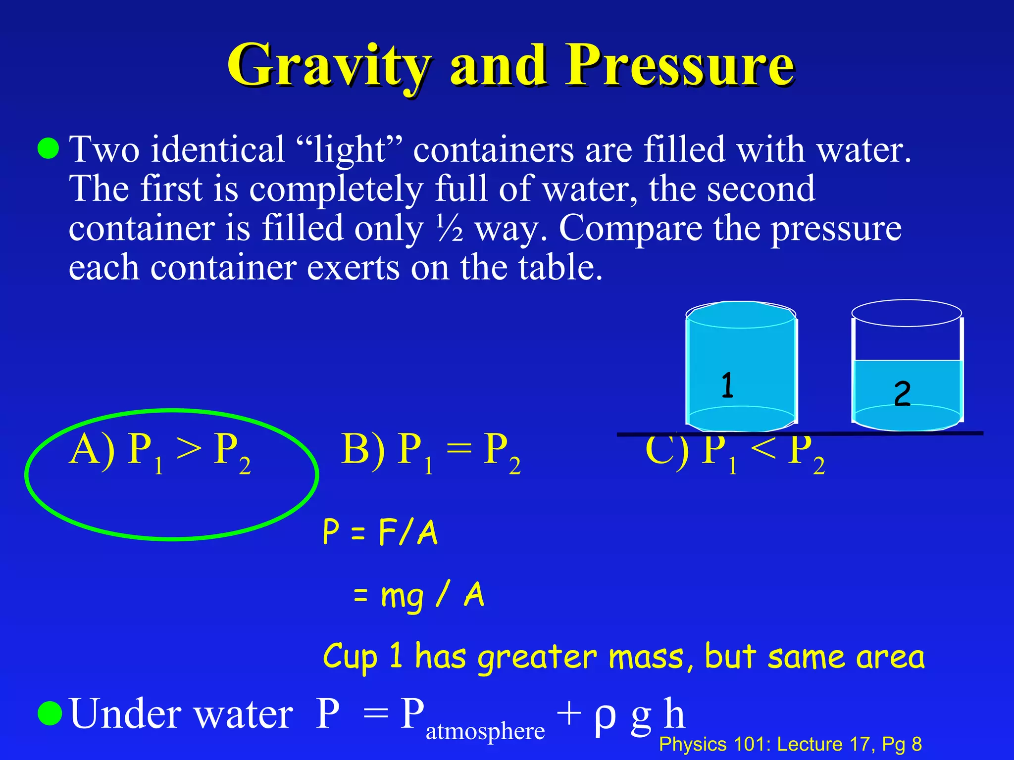 Gravity and Pressure Two identical “light” containers are filled with water. The first is completely full of water, the second container is filled only ½ way. Compare the pressure each container exerts on the table. A) P 1  > P 2   B) P 1  = P 2 C) P 1  < P 2 Under water  P  = P atmosphere  +    g h 1 2 P = F/A = mg / A Cup 1 has greater mass, but same area 