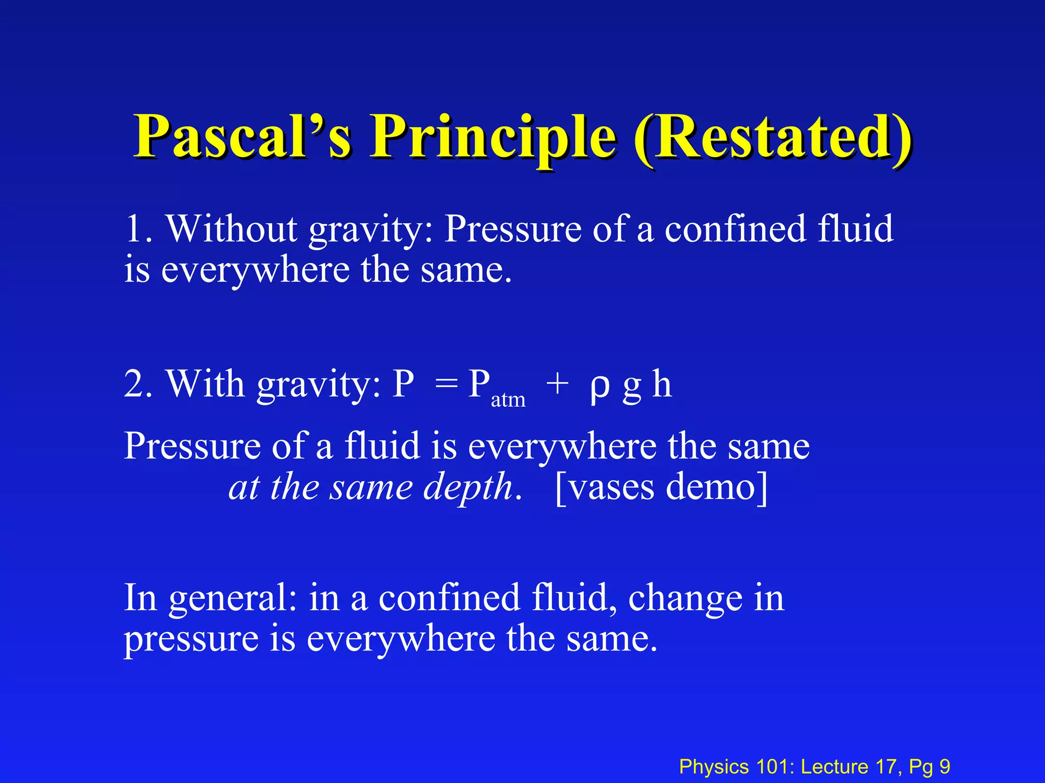 Pascal’s Principle (Restated) 1. Without gravity: Pressure of a confined fluid is everywhere the same. 2. With gravity: P  = P atm   +    g h Pressure of a fluid is everywhere the same  at the same depth .  [vases demo] In general: in a confined fluid, change in pressure is everywhere the same. 