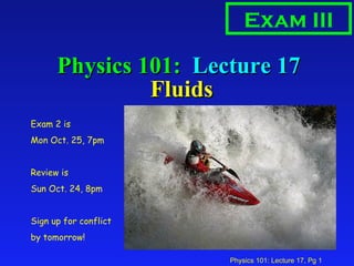 Physics 101:  Lecture 17  Fluids Exam III Exam 2 is  Mon Oct. 25, 7pm Review is Sun Oct. 24, 8pm Sign up for conflict by tomorrow! 