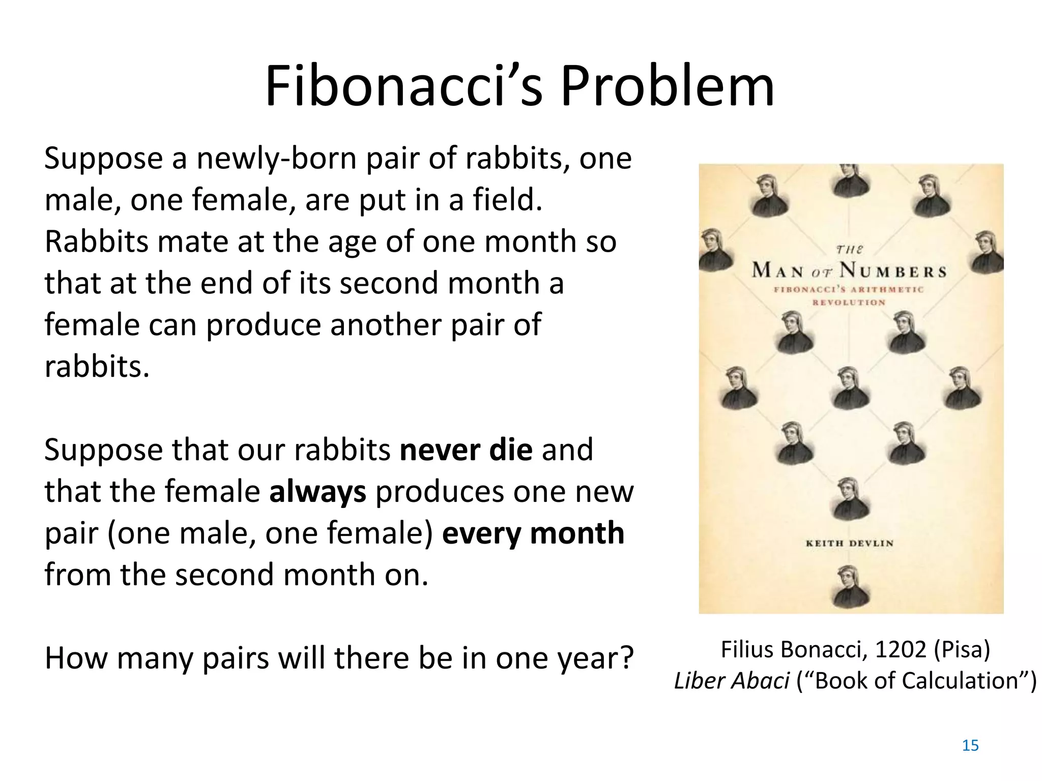 Fibonacci’s Problem
Suppose a newly-born pair of rabbits, one
male, one female, are put in a field.
Rabbits mate at the age of one month so
that at the end of its second month a
female can produce another pair of
rabbits.

Suppose that our rabbits never die and
that the female always produces one new
pair (one male, one female) every month
from the second month on.

How many pairs will there be in one year?       Filius Bonacci, 1202 (Pisa)
                                            Liber Abaci (“Book of Calculation”)

                                                                       15
 