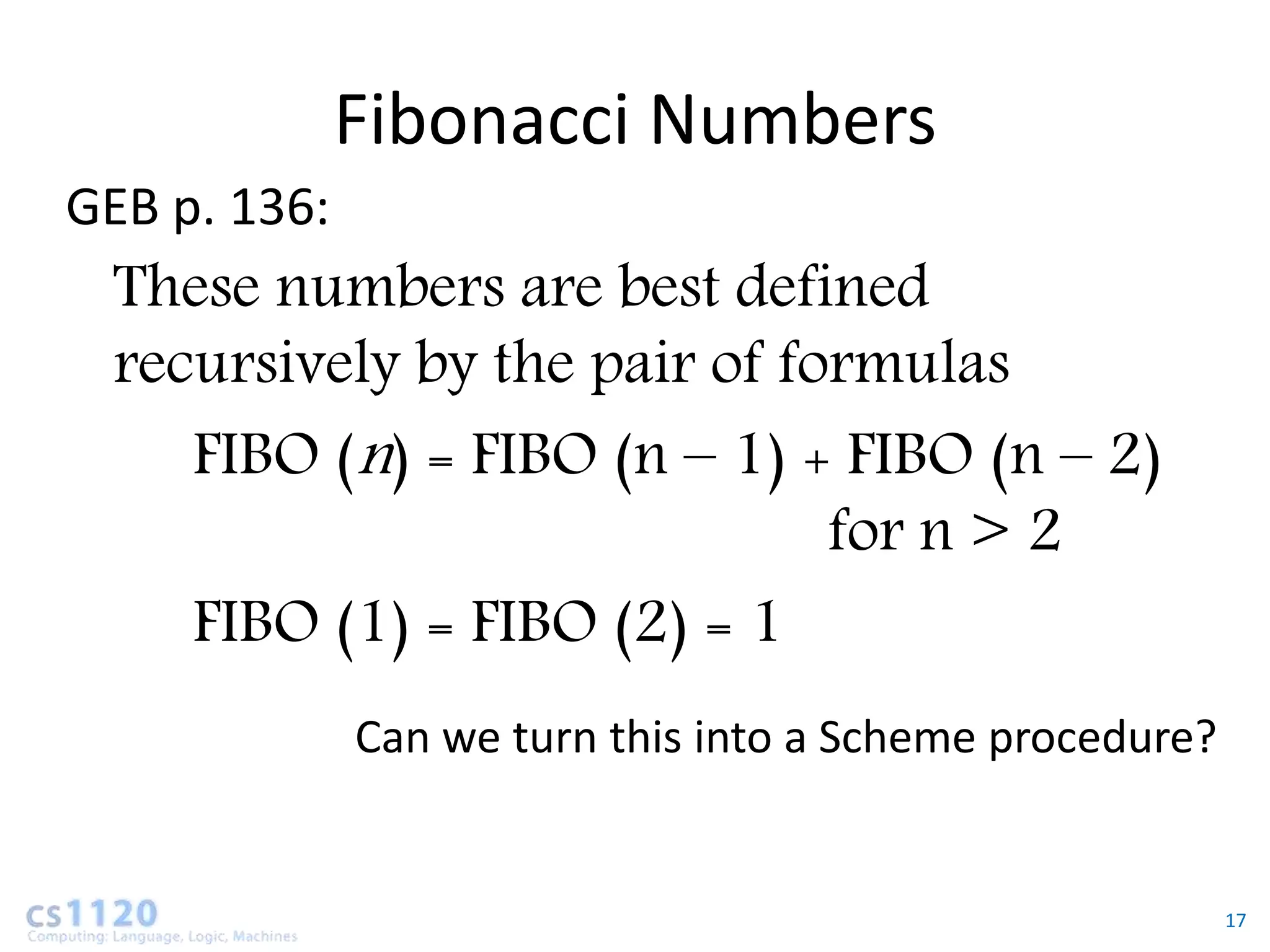 Fibonacci Numbers
GEB p. 136:
 These numbers are best defined
 recursively by the pair of formulas
    FIBO (n) = FIBO (n – 1) + FIBO (n – 2)
                              for n > 2
    FIBO (1) = FIBO (2) = 1
              Can we turn this into a Scheme procedure?


                                                          17
 
